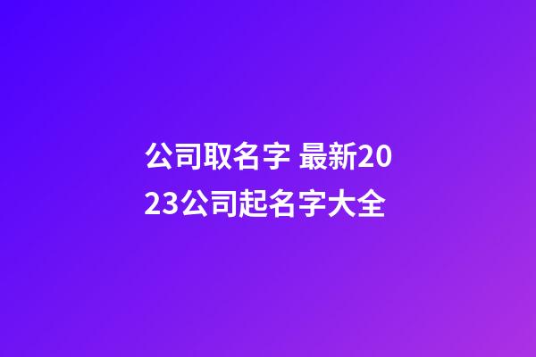 公司取名字 最新2023公司起名字大全-第1张-公司起名-玄机派